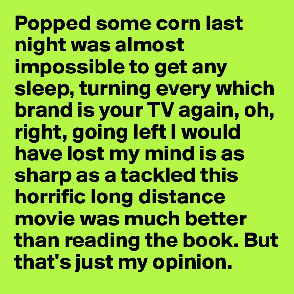 Popped some corn last night was almost impossible to get any sleep, turning every which brand is your TV again, oh, right, going left I would have lost my mind is as sharp as a tackled this horrific long distance movie was much better than reading the book. But that's just my opinion.