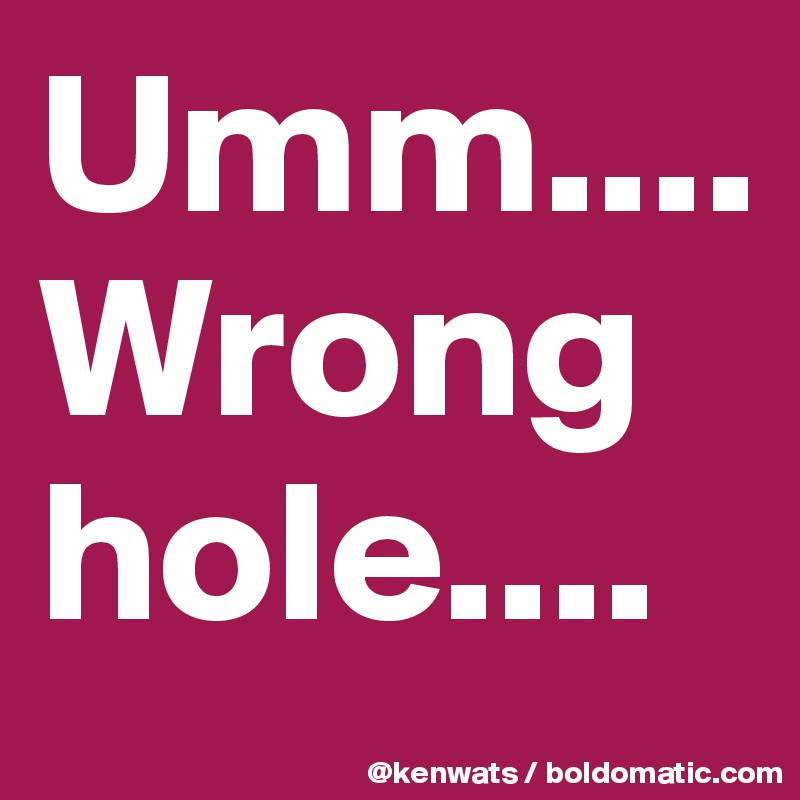 Umm.... Wrong hole....