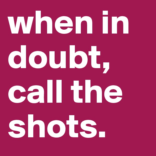 when in doubt, call the shots. 