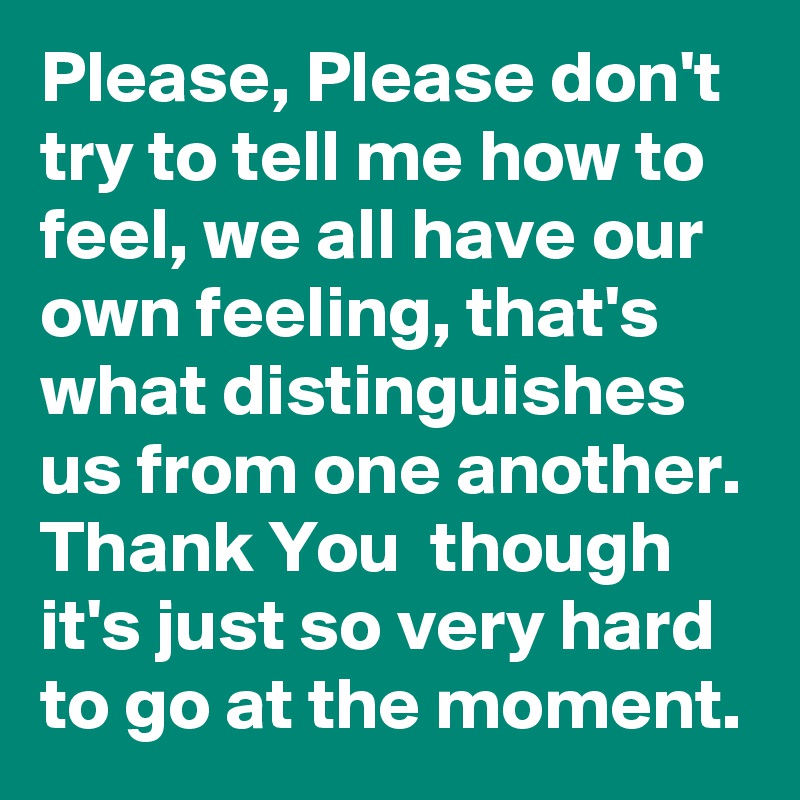 Please, Please don't try to tell me how to feel, we all have our own feeling, that's what distinguishes us from one another. Thank You  though it's just so very hard to go at the moment. 