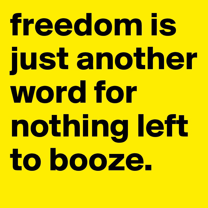 freedom is just another word for nothing left to booze.