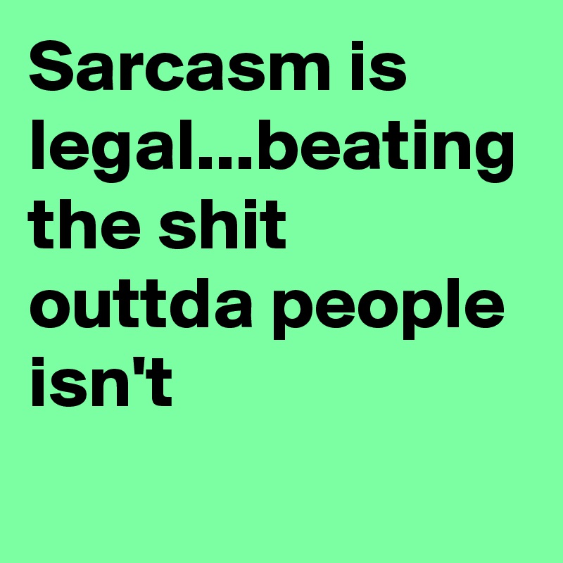 Sarcasm is legal...beating the shit outtda people isn't