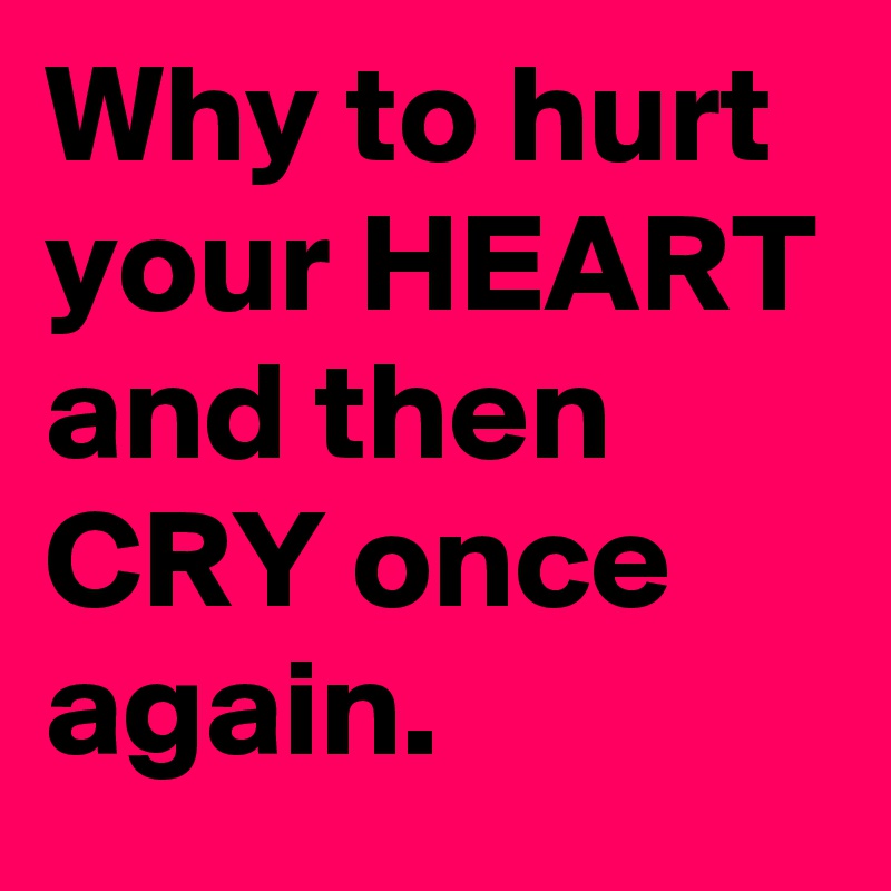 Why to hurt your HEART
and then CRY once again.