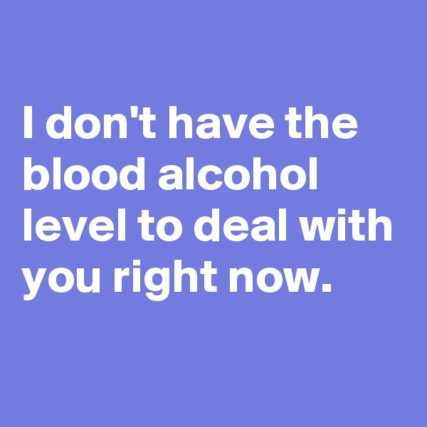 
I don't have the blood alcohol level to deal with you right now.

