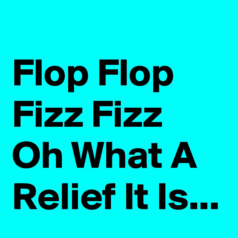 
Flop Flop Fizz Fizz Oh What A Relief It Is...