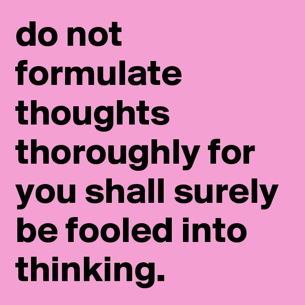 do not formulate thoughts thoroughly for you shall surely be fooled into thinking.