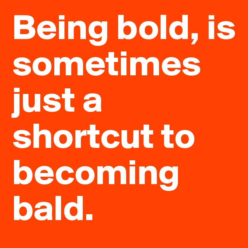 Being bold, is sometimes just a shortcut to becoming bald.