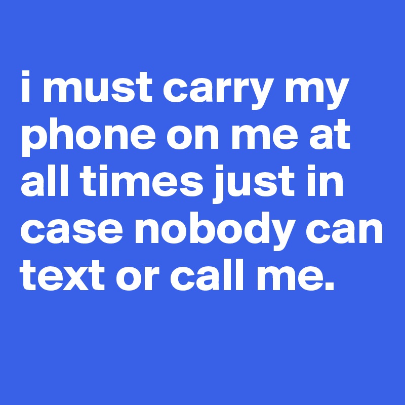 
i must carry my phone on me at all times just in case nobody can text or call me.
