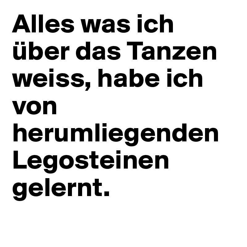 Alles was ich über das Tanzen weiss, habe ich von herumliegenden Legosteinen gelernt.
