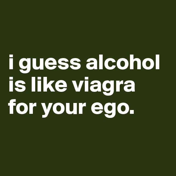 

i guess alcohol is like viagra for your ego. 


