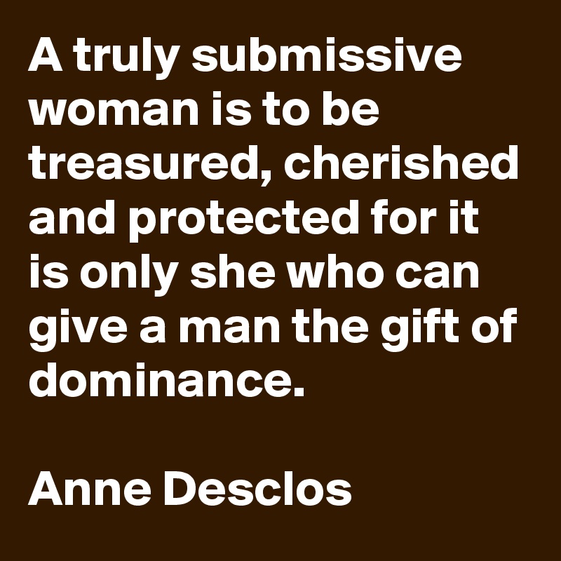 A truly submissive woman is to be treasured, cherished and protected for it is only she who can give a man the gift of dominance.

Anne Desclos