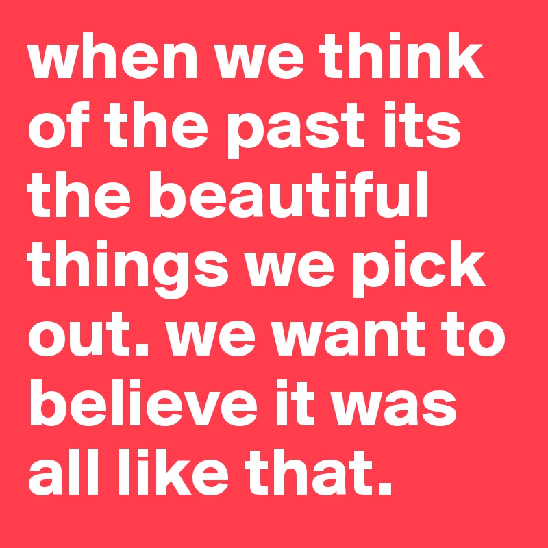 when we think of the past its the beautiful things we pick out. we want to believe it was all like that.