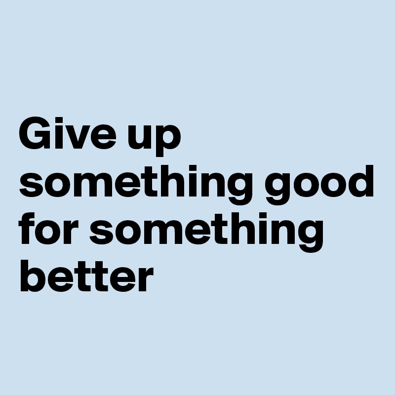 

Give up something good for something better
