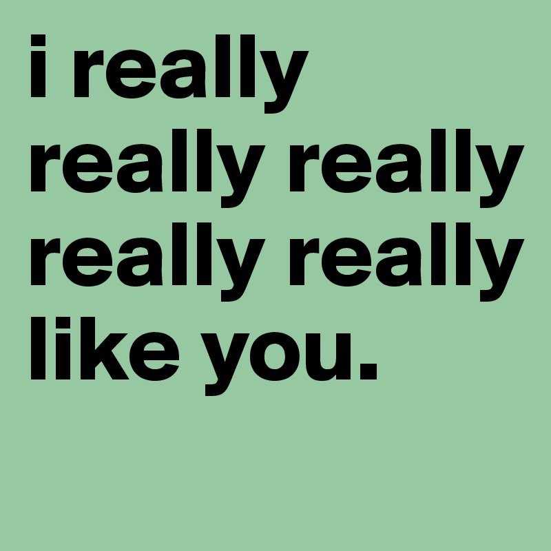 i really really really really really like you. 
