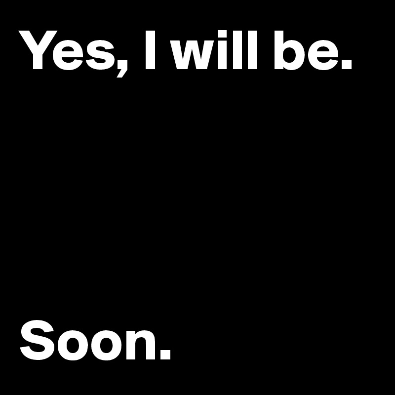 Yes, I will be.




Soon.