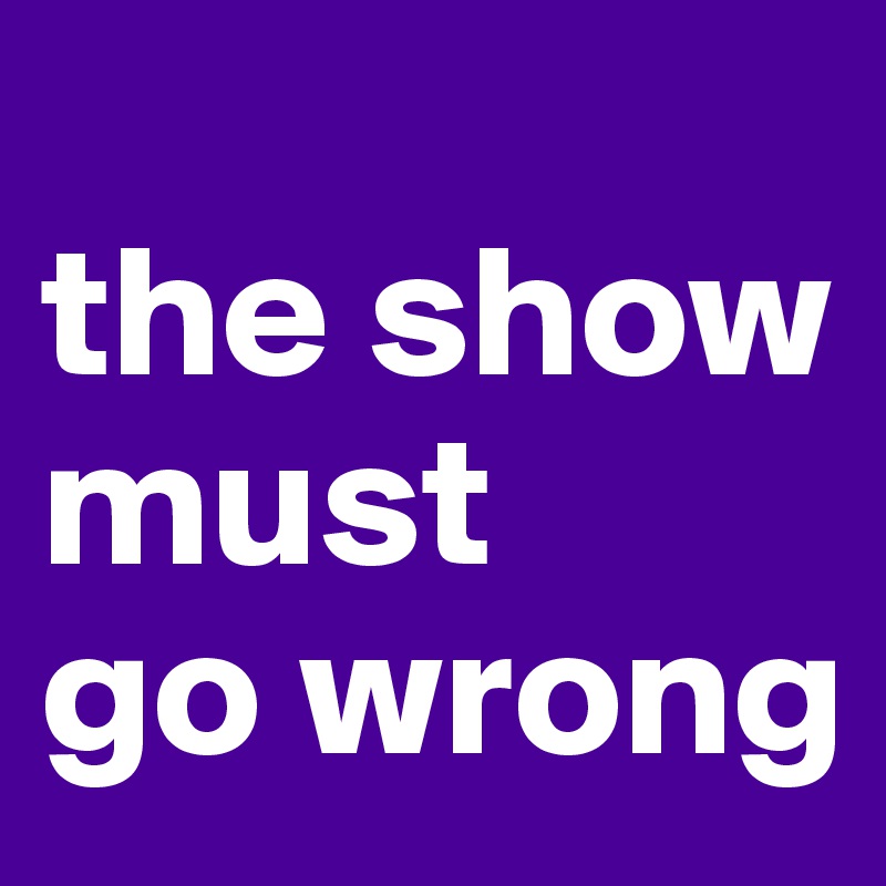 
the show must 
go wrong