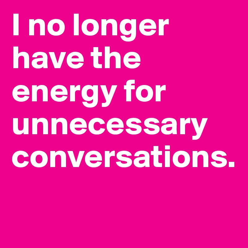 I no longer have the energy for unnecessary conversations. 
