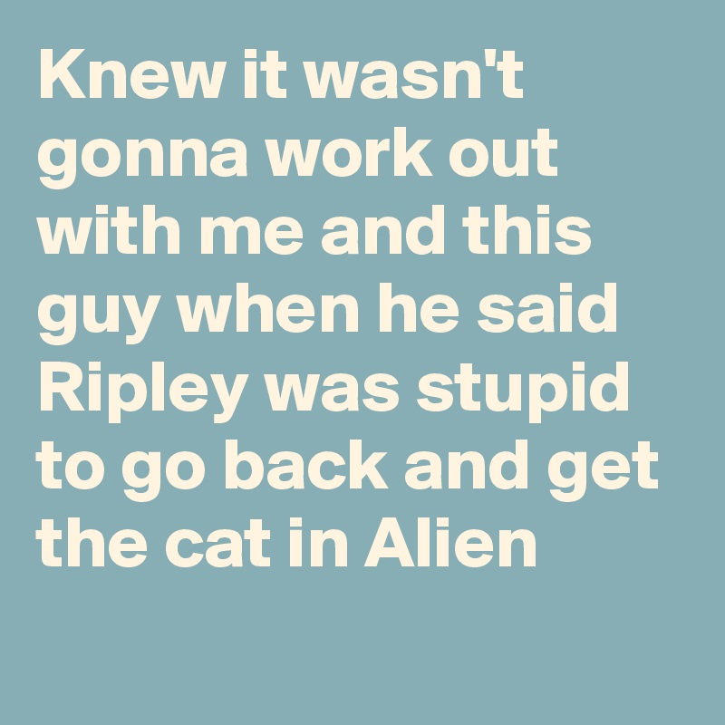Knew it wasn't gonna work out with me and this guy when he said Ripley was stupid to go back and get the cat in Alien