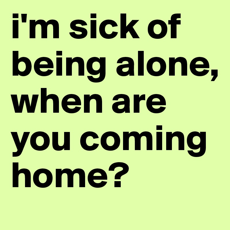 i'm sick of being alone, when are you coming home?