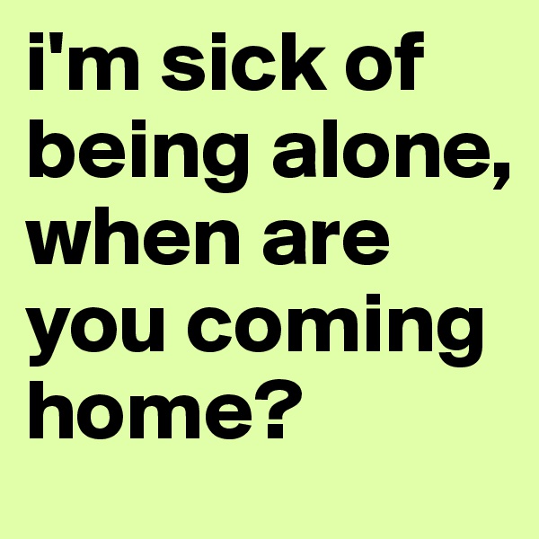i'm sick of being alone, when are you coming home?