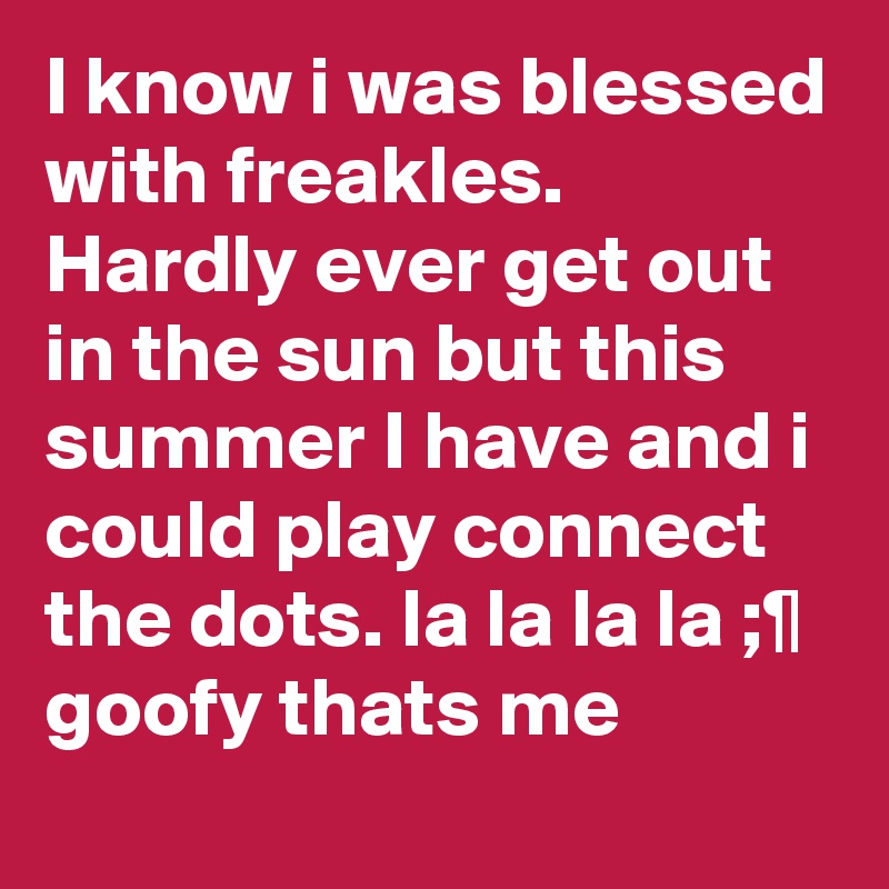 I know i was blessed with freakles. Hardly ever get out in the sun but this summer I have and i could play connect the dots. la la la la ;¶
goofy thats me