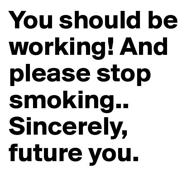 You should be working! And please stop smoking.. Sincerely, future you. 