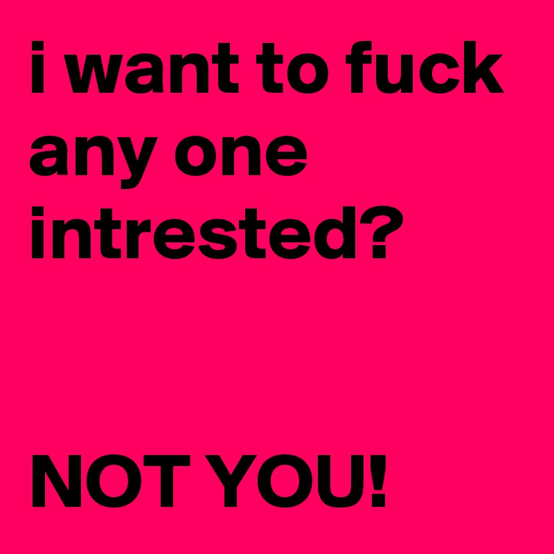 i want to fuck 
any one intrested?

 
NOT YOU!