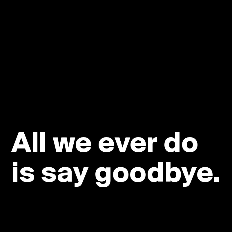 



All we ever do is say goodbye.