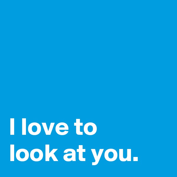 



I love to
look at you.