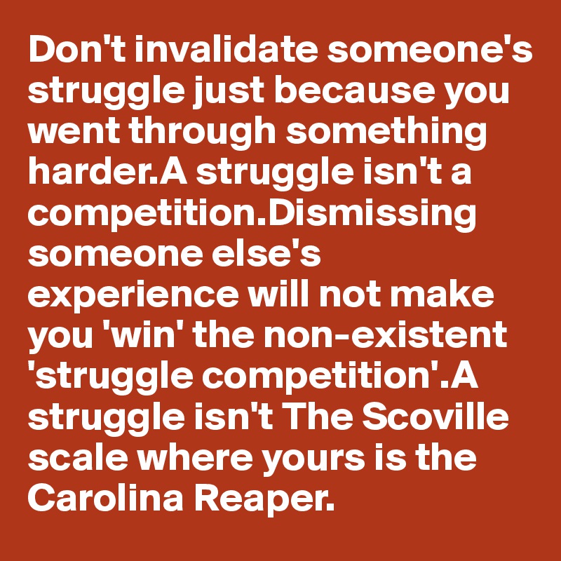 Don't invalidate someone's struggle just because you went through something harder.A struggle isn't a competition.Dismissing someone else's experience will not make you 'win' the non-existent 'struggle competition'.A struggle isn't The Scoville scale where yours is the Carolina Reaper.