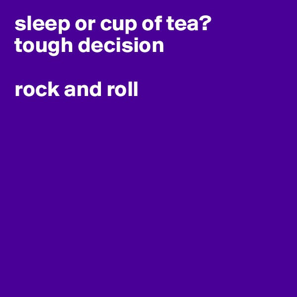 sleep or cup of tea?
tough decision

rock and roll







