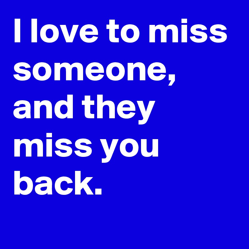 I love to miss someone, and they miss you back. 
