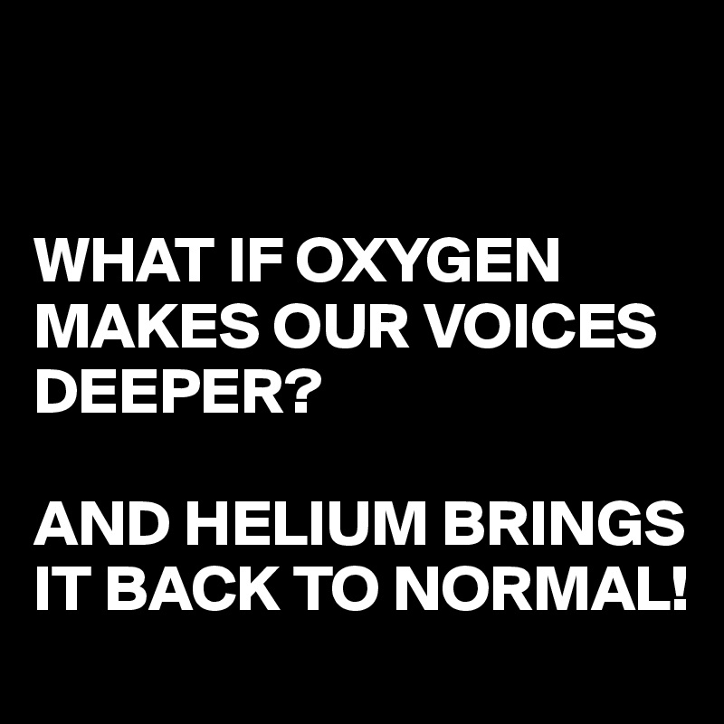 


WHAT IF OXYGEN MAKES OUR VOICES DEEPER?

AND HELIUM BRINGS IT BACK TO NORMAL!