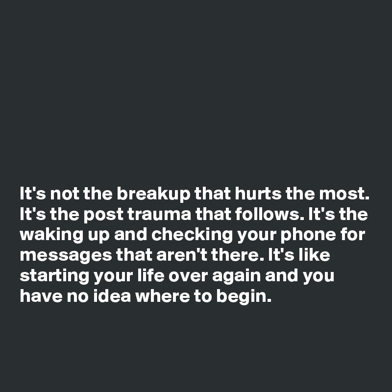 







It's not the breakup that hurts the most. It's the post trauma that follows. It's the waking up and checking your phone for messages that aren't there. It's like starting your life over again and you have no idea where to begin. 


