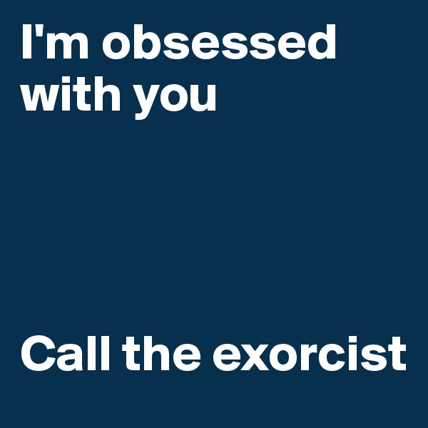 I'm obsessed with you 




Call the exorcist 