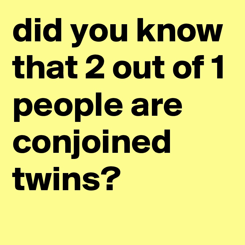 did you know that 2 out of 1 people are conjoined twins?