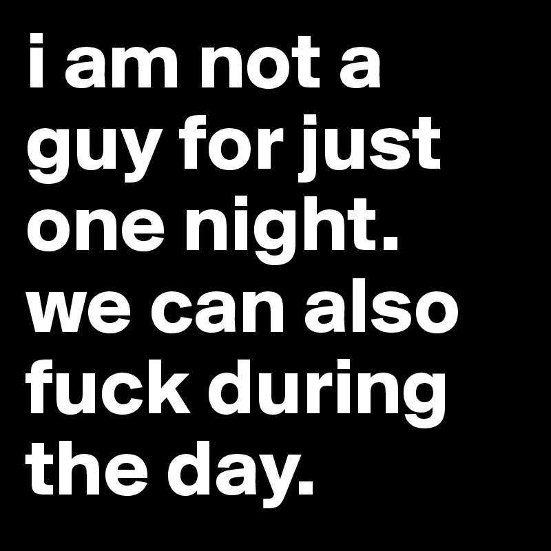 i am not a guy for just one night.
we can also fuck during the day.