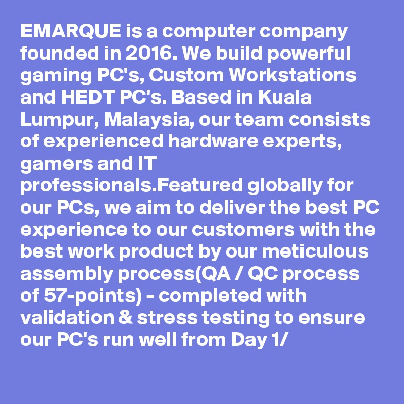 EMARQUE is a computer company founded in 2016. We build powerful gaming PC's, Custom Workstations and HEDT PC's. Based in Kuala Lumpur, Malaysia, our team consists of experienced hardware experts, gamers and IT professionals.Featured globally for our PCs, we aim to deliver the best PC experience to our customers with the best work product by our meticulous assembly process(QA / QC process of 57-points) - completed with validation & stress testing to ensure our PC's run well from Day 1/
