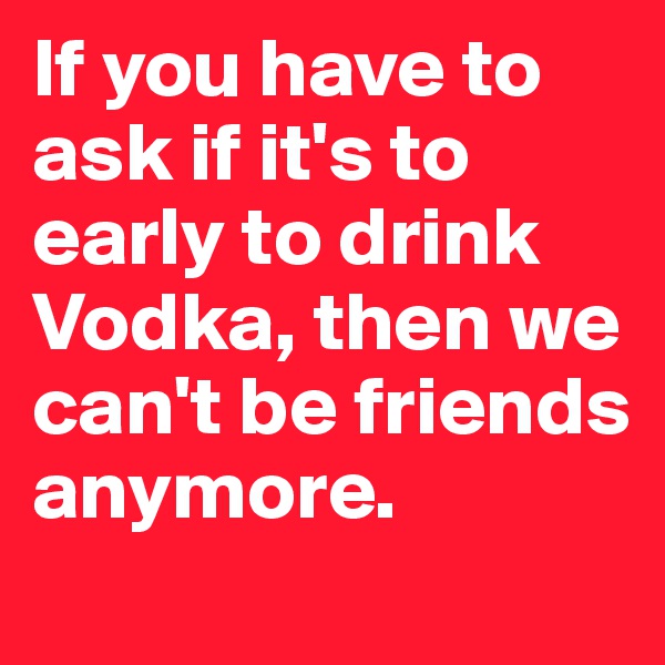 If you have to ask if it's to early to drink Vodka, then we can't be friends anymore.