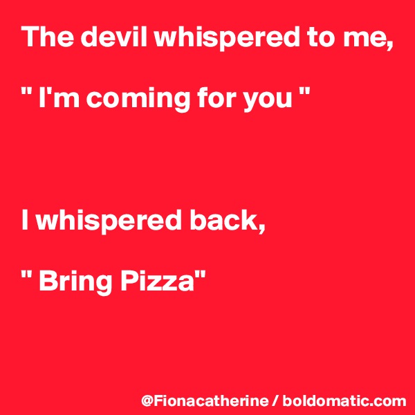 The devil whispered to me,

" I'm coming for you "



I whispered back,

" Bring Pizza"


