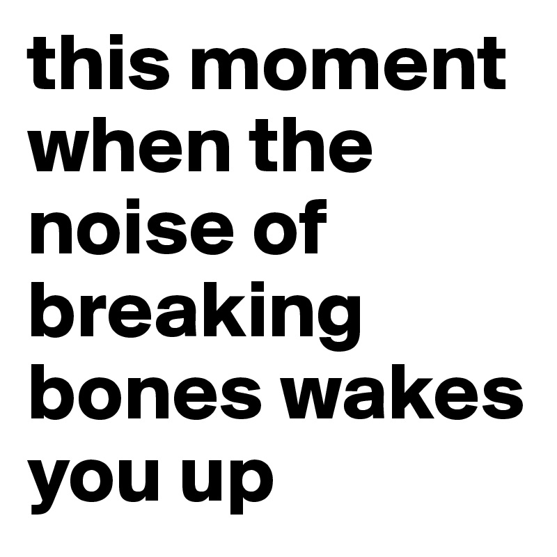 this moment when the noise of breaking bones wakes you up