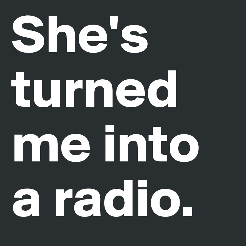 She's turned me into a radio. 