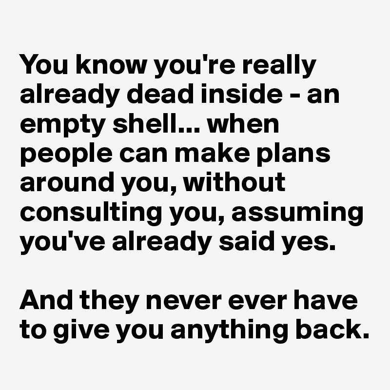 
You know you're really already dead inside - an empty shell... when people can make plans around you, without consulting you, assuming you've already said yes.

And they never ever have to give you anything back.