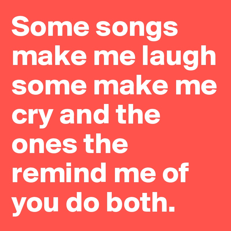 Some songs make me laugh some make me cry and the ones the remind me of you do both. 