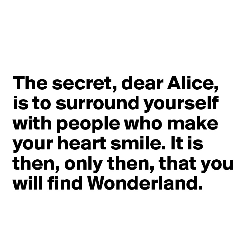 


The secret, dear Alice, is to surround yourself with people who make your heart smile. It is then, only then, that you will find Wonderland.

