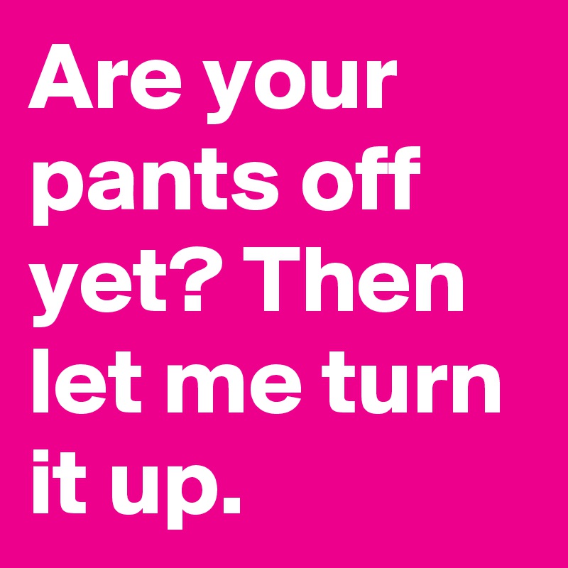 Are your pants off yet? Then let me turn it up.