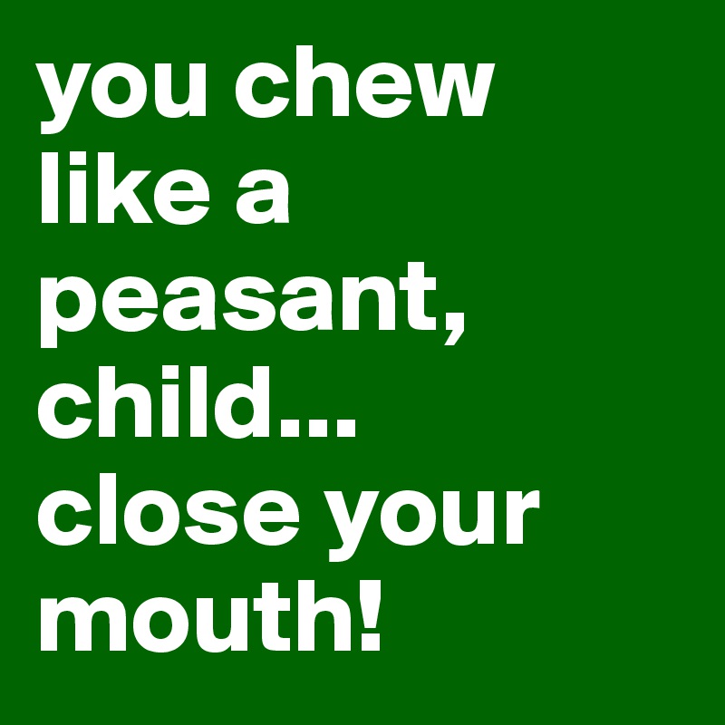 you chew like a peasant, child...
close your mouth!