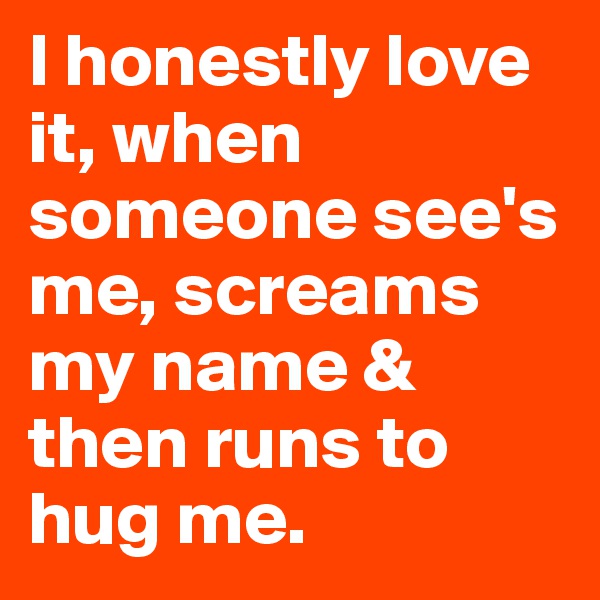 I honestly love it, when someone see's me, screams my name & then runs to hug me.