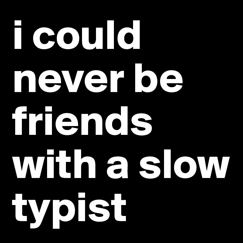 i could never be friends with a slow typist