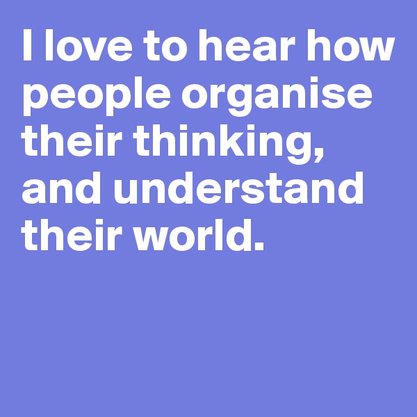 I love to hear how people organise their thinking, and understand their world.

